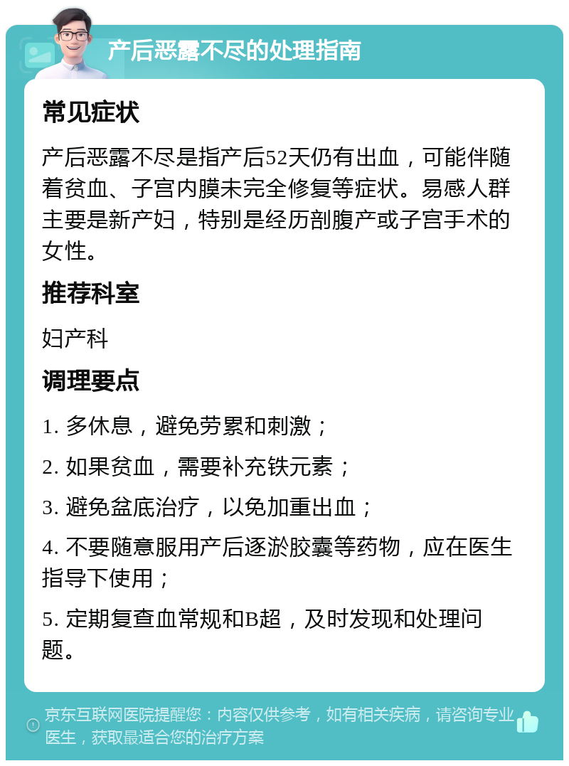 产后恶露不尽的处理指南 常见症状 产后恶露不尽是指产后52天仍有出血，可能伴随着贫血、子宫内膜未完全修复等症状。易感人群主要是新产妇，特别是经历剖腹产或子宫手术的女性。 推荐科室 妇产科 调理要点 1. 多休息，避免劳累和刺激； 2. 如果贫血，需要补充铁元素； 3. 避免盆底治疗，以免加重出血； 4. 不要随意服用产后逐淤胶囊等药物，应在医生指导下使用； 5. 定期复查血常规和B超，及时发现和处理问题。