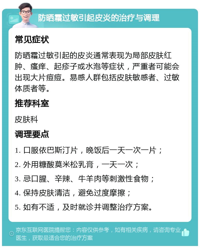 防晒霜过敏引起皮炎的治疗与调理 常见症状 防晒霜过敏引起的皮炎通常表现为局部皮肤红肿、瘙痒、起疹子或水泡等症状，严重者可能会出现大片痘痘。易感人群包括皮肤敏感者、过敏体质者等。 推荐科室 皮肤科 调理要点 1. 口服依巴斯汀片，晚饭后一天一次一片； 2. 外用糠酸莫米松乳膏，一天一次； 3. 忌口腥、辛辣、牛羊肉等刺激性食物； 4. 保持皮肤清洁，避免过度摩擦； 5. 如有不适，及时就诊并调整治疗方案。