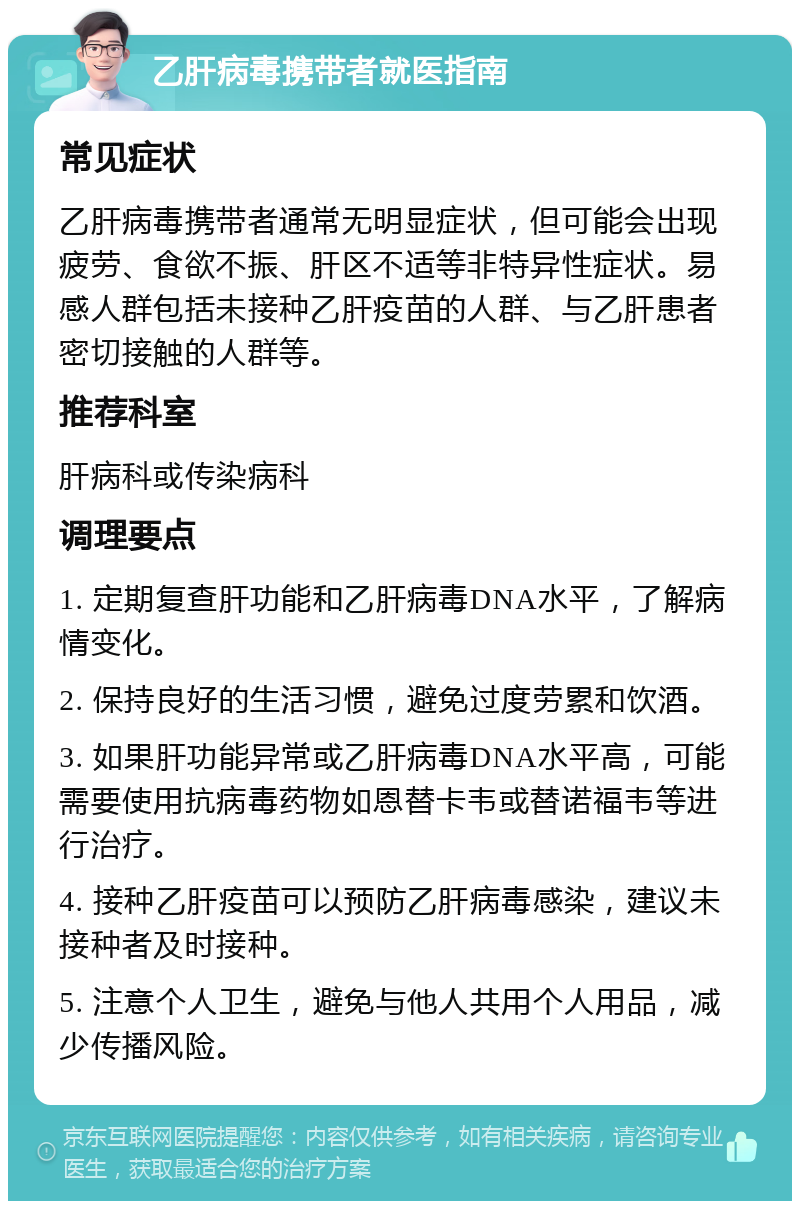 乙肝病毒携带者就医指南 常见症状 乙肝病毒携带者通常无明显症状，但可能会出现疲劳、食欲不振、肝区不适等非特异性症状。易感人群包括未接种乙肝疫苗的人群、与乙肝患者密切接触的人群等。 推荐科室 肝病科或传染病科 调理要点 1. 定期复查肝功能和乙肝病毒DNA水平，了解病情变化。 2. 保持良好的生活习惯，避免过度劳累和饮酒。 3. 如果肝功能异常或乙肝病毒DNA水平高，可能需要使用抗病毒药物如恩替卡韦或替诺福韦等进行治疗。 4. 接种乙肝疫苗可以预防乙肝病毒感染，建议未接种者及时接种。 5. 注意个人卫生，避免与他人共用个人用品，减少传播风险。