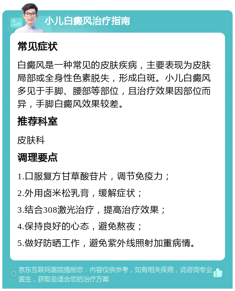 小儿白癜风治疗指南 常见症状 白癜风是一种常见的皮肤疾病，主要表现为皮肤局部或全身性色素脱失，形成白斑。小儿白癜风多见于手脚、腰部等部位，且治疗效果因部位而异，手脚白癜风效果较差。 推荐科室 皮肤科 调理要点 1.口服复方甘草酸苷片，调节免疫力； 2.外用卤米松乳膏，缓解症状； 3.结合308激光治疗，提高治疗效果； 4.保持良好的心态，避免熬夜； 5.做好防晒工作，避免紫外线照射加重病情。