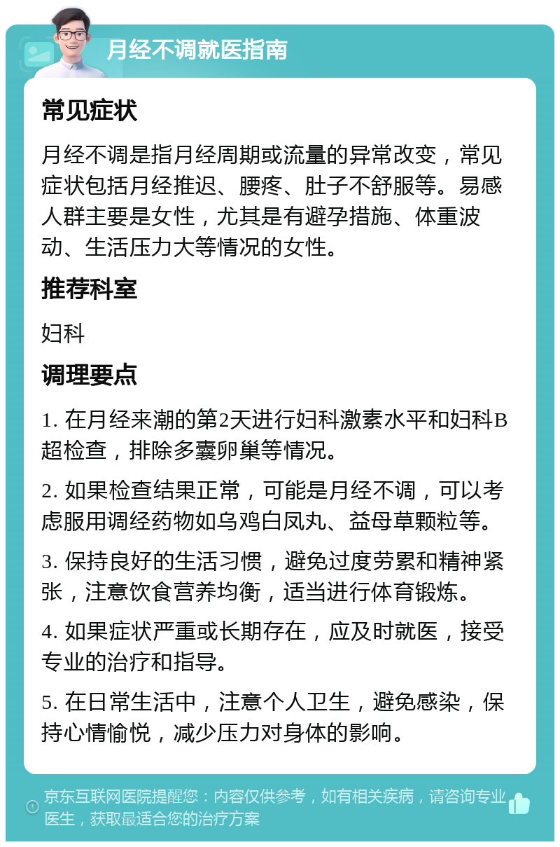 月经不调就医指南 常见症状 月经不调是指月经周期或流量的异常改变，常见症状包括月经推迟、腰疼、肚子不舒服等。易感人群主要是女性，尤其是有避孕措施、体重波动、生活压力大等情况的女性。 推荐科室 妇科 调理要点 1. 在月经来潮的第2天进行妇科激素水平和妇科B超检查，排除多囊卵巢等情况。 2. 如果检查结果正常，可能是月经不调，可以考虑服用调经药物如乌鸡白凤丸、益母草颗粒等。 3. 保持良好的生活习惯，避免过度劳累和精神紧张，注意饮食营养均衡，适当进行体育锻炼。 4. 如果症状严重或长期存在，应及时就医，接受专业的治疗和指导。 5. 在日常生活中，注意个人卫生，避免感染，保持心情愉悦，减少压力对身体的影响。