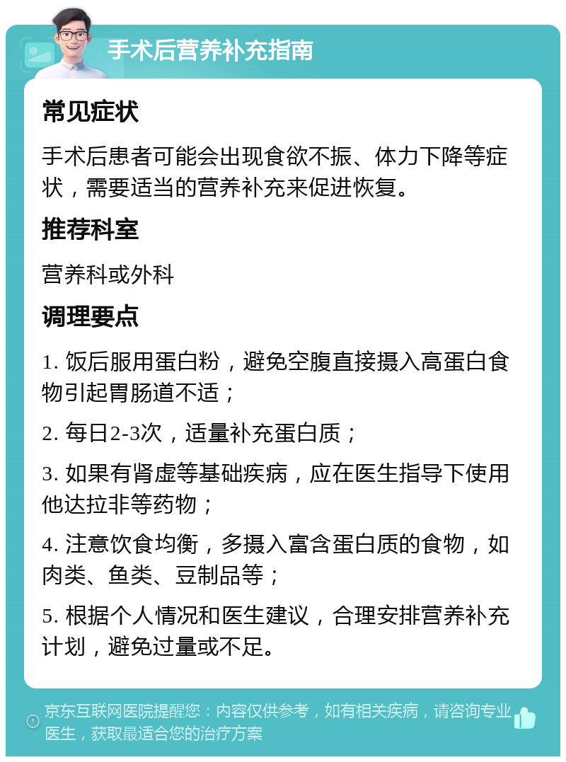 手术后营养补充指南 常见症状 手术后患者可能会出现食欲不振、体力下降等症状，需要适当的营养补充来促进恢复。 推荐科室 营养科或外科 调理要点 1. 饭后服用蛋白粉，避免空腹直接摄入高蛋白食物引起胃肠道不适； 2. 每日2-3次，适量补充蛋白质； 3. 如果有肾虚等基础疾病，应在医生指导下使用他达拉非等药物； 4. 注意饮食均衡，多摄入富含蛋白质的食物，如肉类、鱼类、豆制品等； 5. 根据个人情况和医生建议，合理安排营养补充计划，避免过量或不足。