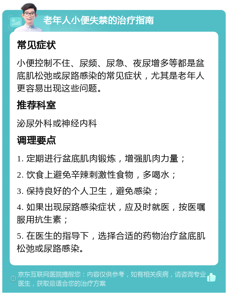 老年人小便失禁的治疗指南 常见症状 小便控制不住、尿频、尿急、夜尿增多等都是盆底肌松弛或尿路感染的常见症状，尤其是老年人更容易出现这些问题。 推荐科室 泌尿外科或神经内科 调理要点 1. 定期进行盆底肌肉锻炼，增强肌肉力量； 2. 饮食上避免辛辣刺激性食物，多喝水； 3. 保持良好的个人卫生，避免感染； 4. 如果出现尿路感染症状，应及时就医，按医嘱服用抗生素； 5. 在医生的指导下，选择合适的药物治疗盆底肌松弛或尿路感染。