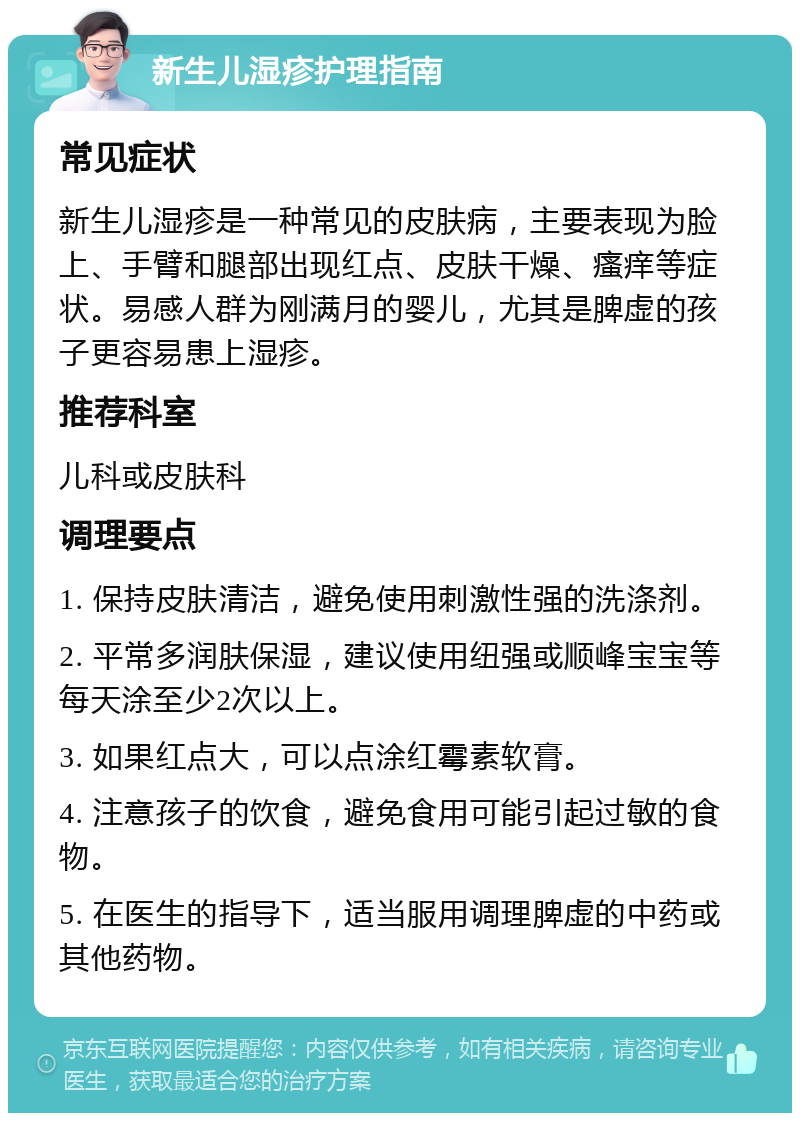 新生儿湿疹护理指南 常见症状 新生儿湿疹是一种常见的皮肤病，主要表现为脸上、手臂和腿部出现红点、皮肤干燥、瘙痒等症状。易感人群为刚满月的婴儿，尤其是脾虚的孩子更容易患上湿疹。 推荐科室 儿科或皮肤科 调理要点 1. 保持皮肤清洁，避免使用刺激性强的洗涤剂。 2. 平常多润肤保湿，建议使用纽强或顺峰宝宝等每天涂至少2次以上。 3. 如果红点大，可以点涂红霉素软膏。 4. 注意孩子的饮食，避免食用可能引起过敏的食物。 5. 在医生的指导下，适当服用调理脾虚的中药或其他药物。