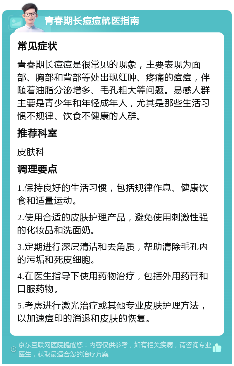 青春期长痘痘就医指南 常见症状 青春期长痘痘是很常见的现象，主要表现为面部、胸部和背部等处出现红肿、疼痛的痘痘，伴随着油脂分泌增多、毛孔粗大等问题。易感人群主要是青少年和年轻成年人，尤其是那些生活习惯不规律、饮食不健康的人群。 推荐科室 皮肤科 调理要点 1.保持良好的生活习惯，包括规律作息、健康饮食和适量运动。 2.使用合适的皮肤护理产品，避免使用刺激性强的化妆品和洗面奶。 3.定期进行深层清洁和去角质，帮助清除毛孔内的污垢和死皮细胞。 4.在医生指导下使用药物治疗，包括外用药膏和口服药物。 5.考虑进行激光治疗或其他专业皮肤护理方法，以加速痘印的消退和皮肤的恢复。