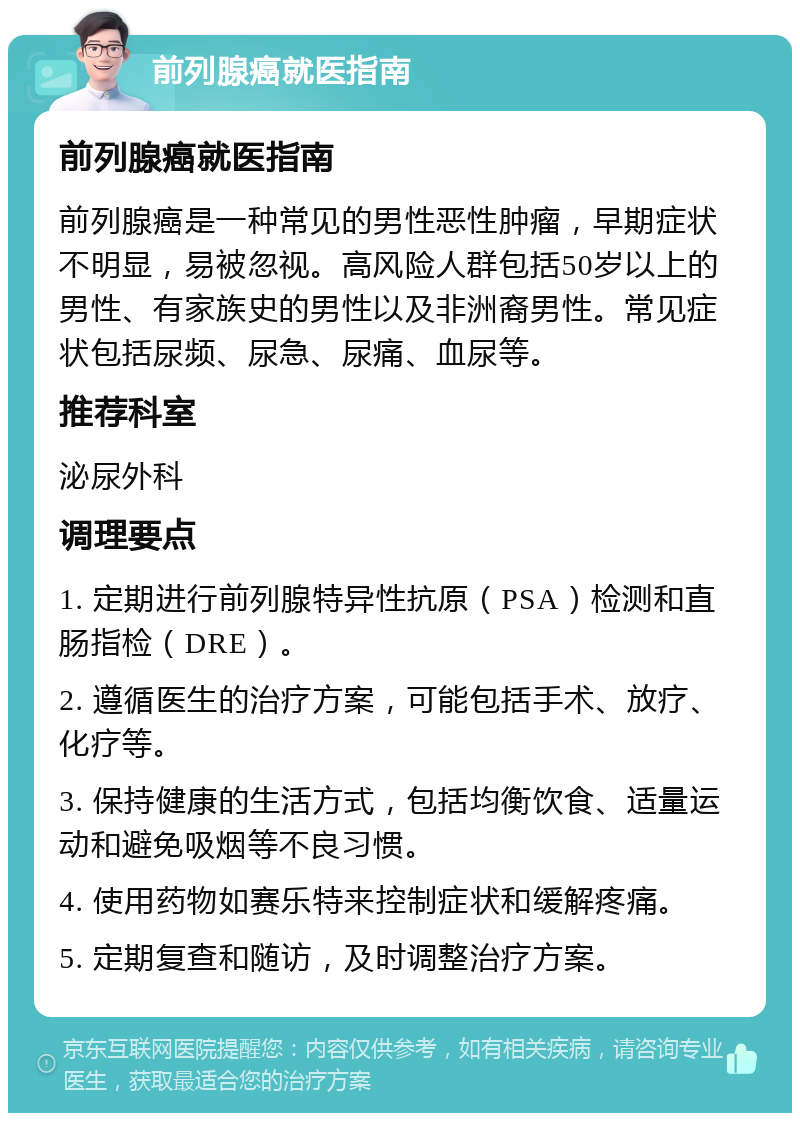 前列腺癌就医指南 前列腺癌就医指南 前列腺癌是一种常见的男性恶性肿瘤，早期症状不明显，易被忽视。高风险人群包括50岁以上的男性、有家族史的男性以及非洲裔男性。常见症状包括尿频、尿急、尿痛、血尿等。 推荐科室 泌尿外科 调理要点 1. 定期进行前列腺特异性抗原（PSA）检测和直肠指检（DRE）。 2. 遵循医生的治疗方案，可能包括手术、放疗、化疗等。 3. 保持健康的生活方式，包括均衡饮食、适量运动和避免吸烟等不良习惯。 4. 使用药物如赛乐特来控制症状和缓解疼痛。 5. 定期复查和随访，及时调整治疗方案。