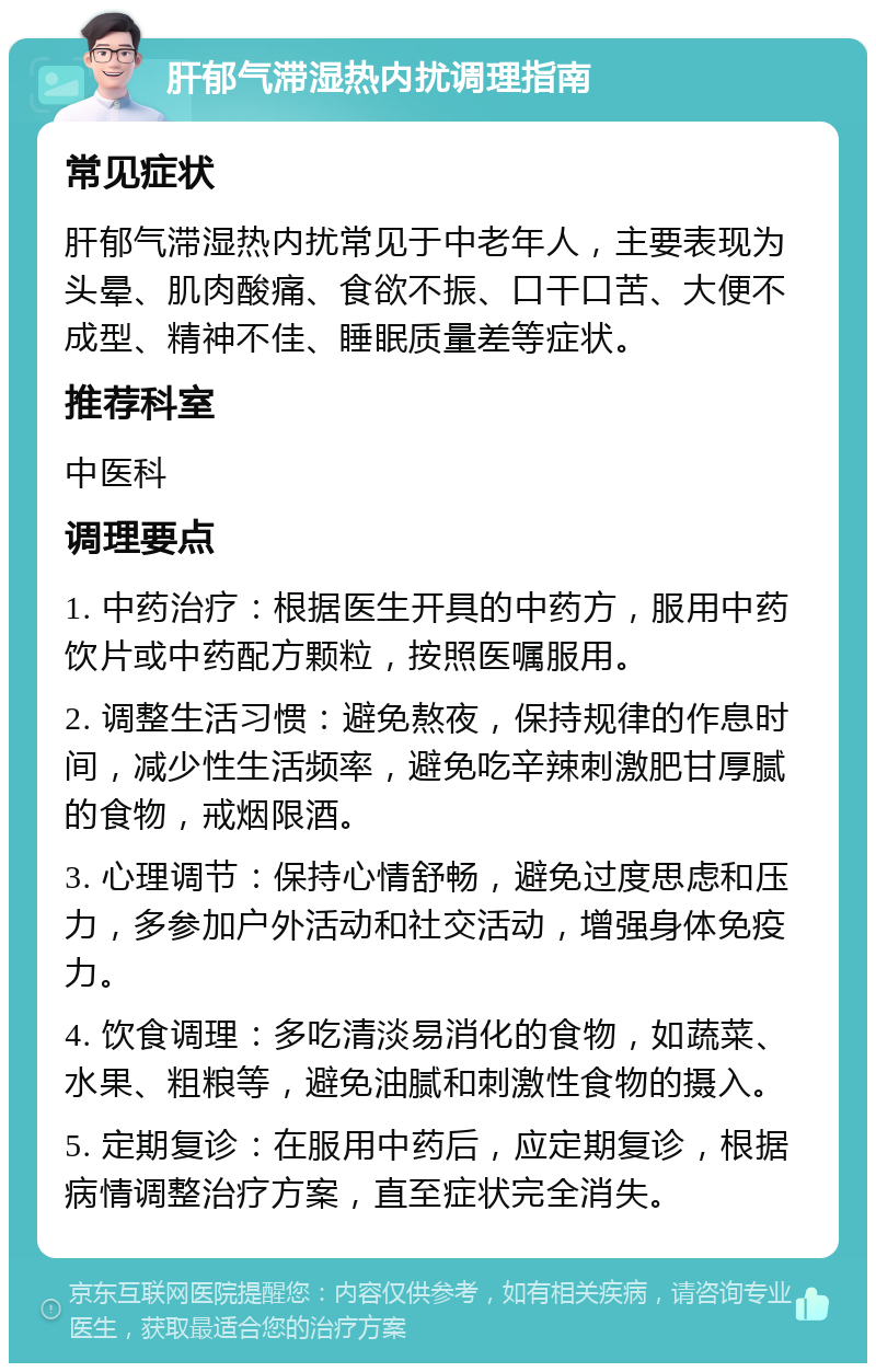 肝郁气滞湿热内扰调理指南 常见症状 肝郁气滞湿热内扰常见于中老年人，主要表现为头晕、肌肉酸痛、食欲不振、口干口苦、大便不成型、精神不佳、睡眠质量差等症状。 推荐科室 中医科 调理要点 1. 中药治疗：根据医生开具的中药方，服用中药饮片或中药配方颗粒，按照医嘱服用。 2. 调整生活习惯：避免熬夜，保持规律的作息时间，减少性生活频率，避免吃辛辣刺激肥甘厚腻的食物，戒烟限酒。 3. 心理调节：保持心情舒畅，避免过度思虑和压力，多参加户外活动和社交活动，增强身体免疫力。 4. 饮食调理：多吃清淡易消化的食物，如蔬菜、水果、粗粮等，避免油腻和刺激性食物的摄入。 5. 定期复诊：在服用中药后，应定期复诊，根据病情调整治疗方案，直至症状完全消失。