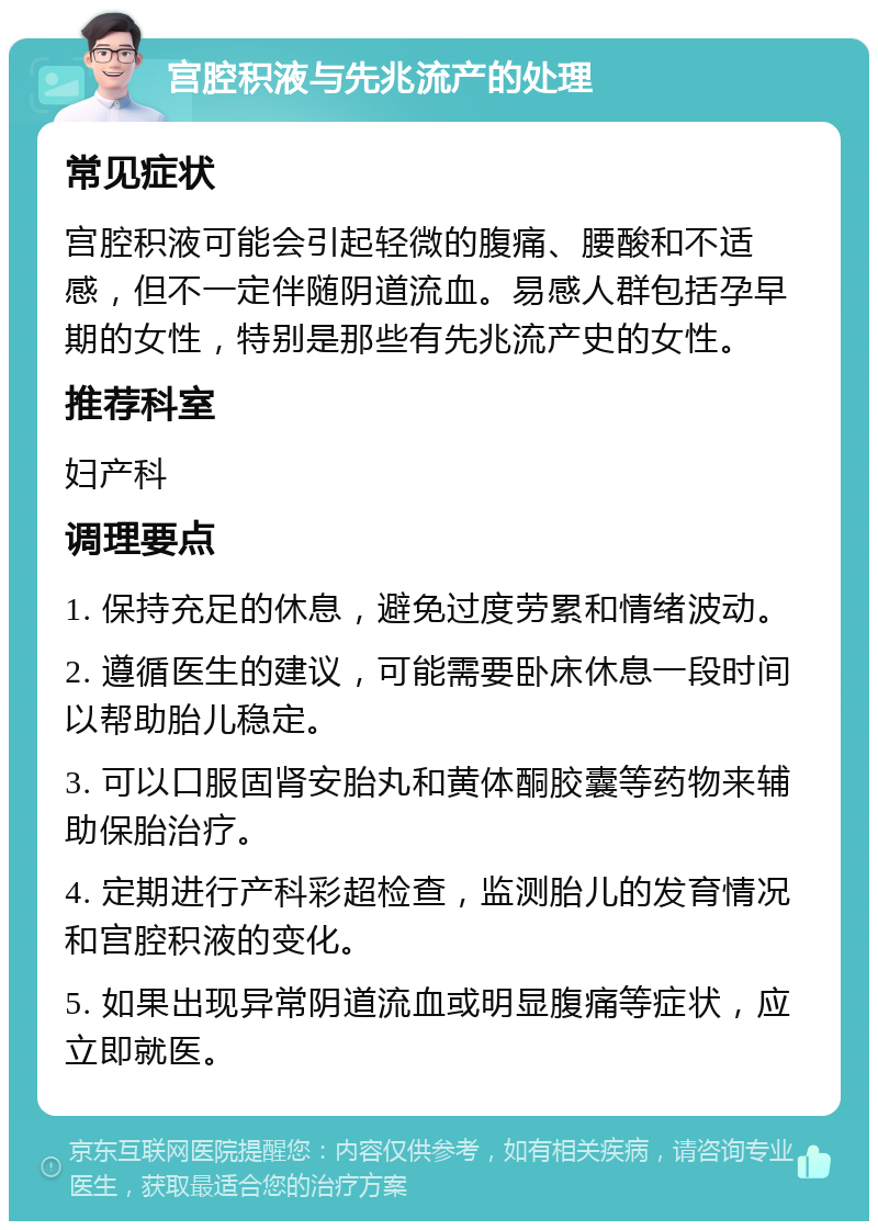 宫腔积液与先兆流产的处理 常见症状 宫腔积液可能会引起轻微的腹痛、腰酸和不适感，但不一定伴随阴道流血。易感人群包括孕早期的女性，特别是那些有先兆流产史的女性。 推荐科室 妇产科 调理要点 1. 保持充足的休息，避免过度劳累和情绪波动。 2. 遵循医生的建议，可能需要卧床休息一段时间以帮助胎儿稳定。 3. 可以口服固肾安胎丸和黄体酮胶囊等药物来辅助保胎治疗。 4. 定期进行产科彩超检查，监测胎儿的发育情况和宫腔积液的变化。 5. 如果出现异常阴道流血或明显腹痛等症状，应立即就医。