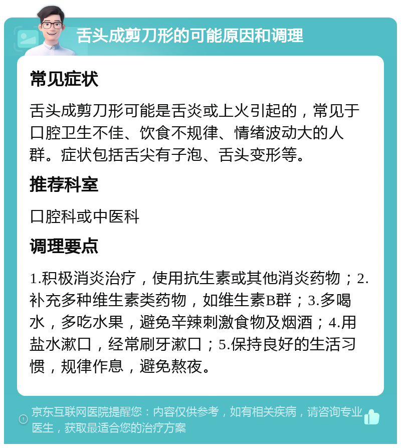 舌头成剪刀形的可能原因和调理 常见症状 舌头成剪刀形可能是舌炎或上火引起的，常见于口腔卫生不佳、饮食不规律、情绪波动大的人群。症状包括舌尖有子泡、舌头变形等。 推荐科室 口腔科或中医科 调理要点 1.积极消炎治疗，使用抗生素或其他消炎药物；2.补充多种维生素类药物，如维生素B群；3.多喝水，多吃水果，避免辛辣刺激食物及烟酒；4.用盐水漱口，经常刷牙漱口；5.保持良好的生活习惯，规律作息，避免熬夜。