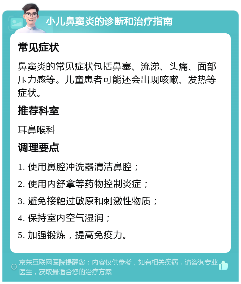 小儿鼻窦炎的诊断和治疗指南 常见症状 鼻窦炎的常见症状包括鼻塞、流涕、头痛、面部压力感等。儿童患者可能还会出现咳嗽、发热等症状。 推荐科室 耳鼻喉科 调理要点 1. 使用鼻腔冲洗器清洁鼻腔； 2. 使用内舒拿等药物控制炎症； 3. 避免接触过敏原和刺激性物质； 4. 保持室内空气湿润； 5. 加强锻炼，提高免疫力。