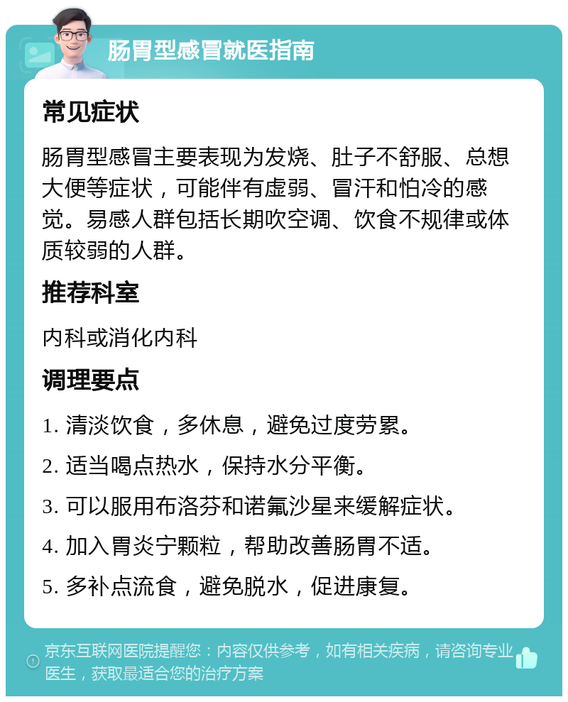 肠胃型感冒就医指南 常见症状 肠胃型感冒主要表现为发烧、肚子不舒服、总想大便等症状，可能伴有虚弱、冒汗和怕冷的感觉。易感人群包括长期吹空调、饮食不规律或体质较弱的人群。 推荐科室 内科或消化内科 调理要点 1. 清淡饮食，多休息，避免过度劳累。 2. 适当喝点热水，保持水分平衡。 3. 可以服用布洛芬和诺氟沙星来缓解症状。 4. 加入胃炎宁颗粒，帮助改善肠胃不适。 5. 多补点流食，避免脱水，促进康复。