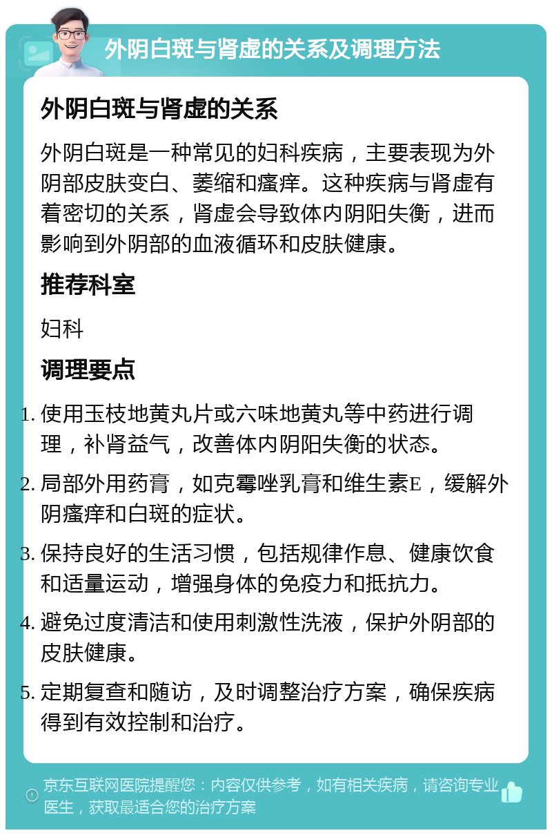 外阴白斑与肾虚的关系及调理方法 外阴白斑与肾虚的关系 外阴白斑是一种常见的妇科疾病，主要表现为外阴部皮肤变白、萎缩和瘙痒。这种疾病与肾虚有着密切的关系，肾虚会导致体内阴阳失衡，进而影响到外阴部的血液循环和皮肤健康。 推荐科室 妇科 调理要点 使用玉枝地黄丸片或六味地黄丸等中药进行调理，补肾益气，改善体内阴阳失衡的状态。 局部外用药膏，如克霉唑乳膏和维生素E，缓解外阴瘙痒和白斑的症状。 保持良好的生活习惯，包括规律作息、健康饮食和适量运动，增强身体的免疫力和抵抗力。 避免过度清洁和使用刺激性洗液，保护外阴部的皮肤健康。 定期复查和随访，及时调整治疗方案，确保疾病得到有效控制和治疗。