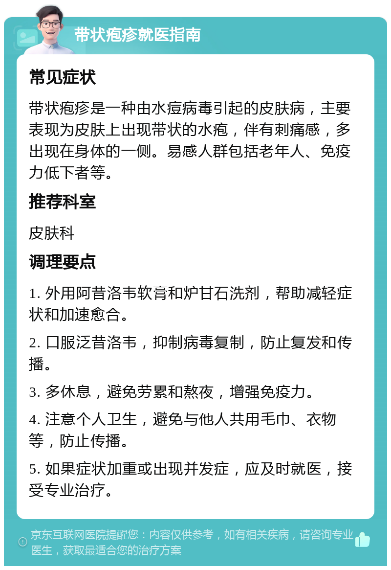 带状疱疹就医指南 常见症状 带状疱疹是一种由水痘病毒引起的皮肤病，主要表现为皮肤上出现带状的水疱，伴有刺痛感，多出现在身体的一侧。易感人群包括老年人、免疫力低下者等。 推荐科室 皮肤科 调理要点 1. 外用阿昔洛韦软膏和炉甘石洗剂，帮助减轻症状和加速愈合。 2. 口服泛昔洛韦，抑制病毒复制，防止复发和传播。 3. 多休息，避免劳累和熬夜，增强免疫力。 4. 注意个人卫生，避免与他人共用毛巾、衣物等，防止传播。 5. 如果症状加重或出现并发症，应及时就医，接受专业治疗。