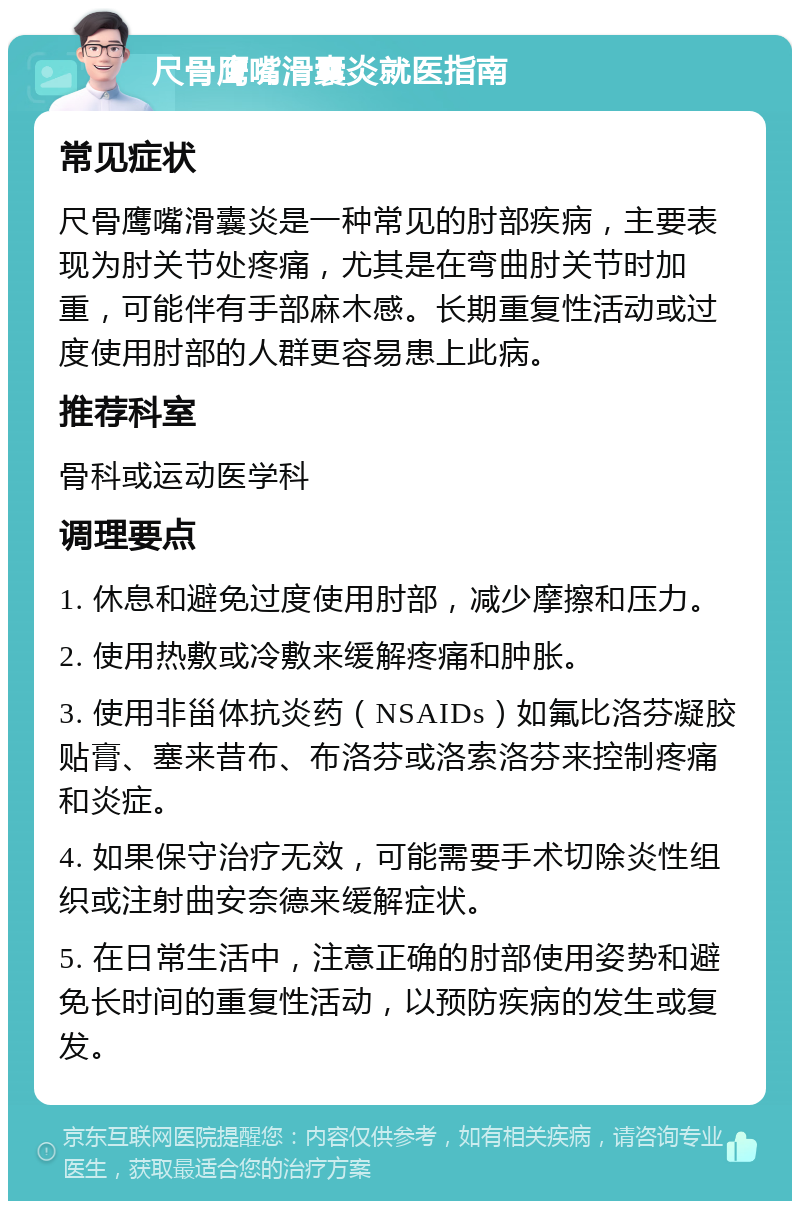 尺骨鹰嘴滑囊炎就医指南 常见症状 尺骨鹰嘴滑囊炎是一种常见的肘部疾病，主要表现为肘关节处疼痛，尤其是在弯曲肘关节时加重，可能伴有手部麻木感。长期重复性活动或过度使用肘部的人群更容易患上此病。 推荐科室 骨科或运动医学科 调理要点 1. 休息和避免过度使用肘部，减少摩擦和压力。 2. 使用热敷或冷敷来缓解疼痛和肿胀。 3. 使用非甾体抗炎药（NSAIDs）如氟比洛芬凝胶贴膏、塞来昔布、布洛芬或洛索洛芬来控制疼痛和炎症。 4. 如果保守治疗无效，可能需要手术切除炎性组织或注射曲安奈德来缓解症状。 5. 在日常生活中，注意正确的肘部使用姿势和避免长时间的重复性活动，以预防疾病的发生或复发。