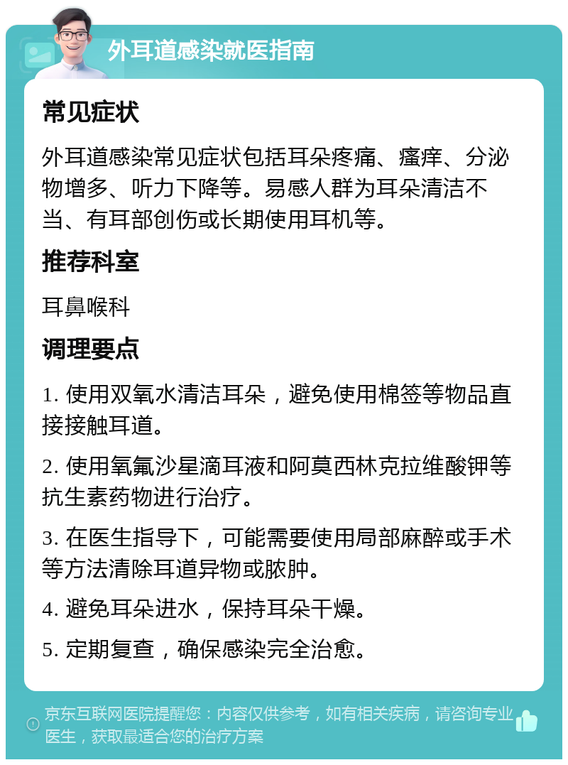 外耳道感染就医指南 常见症状 外耳道感染常见症状包括耳朵疼痛、瘙痒、分泌物增多、听力下降等。易感人群为耳朵清洁不当、有耳部创伤或长期使用耳机等。 推荐科室 耳鼻喉科 调理要点 1. 使用双氧水清洁耳朵，避免使用棉签等物品直接接触耳道。 2. 使用氧氟沙星滴耳液和阿莫西林克拉维酸钾等抗生素药物进行治疗。 3. 在医生指导下，可能需要使用局部麻醉或手术等方法清除耳道异物或脓肿。 4. 避免耳朵进水，保持耳朵干燥。 5. 定期复查，确保感染完全治愈。