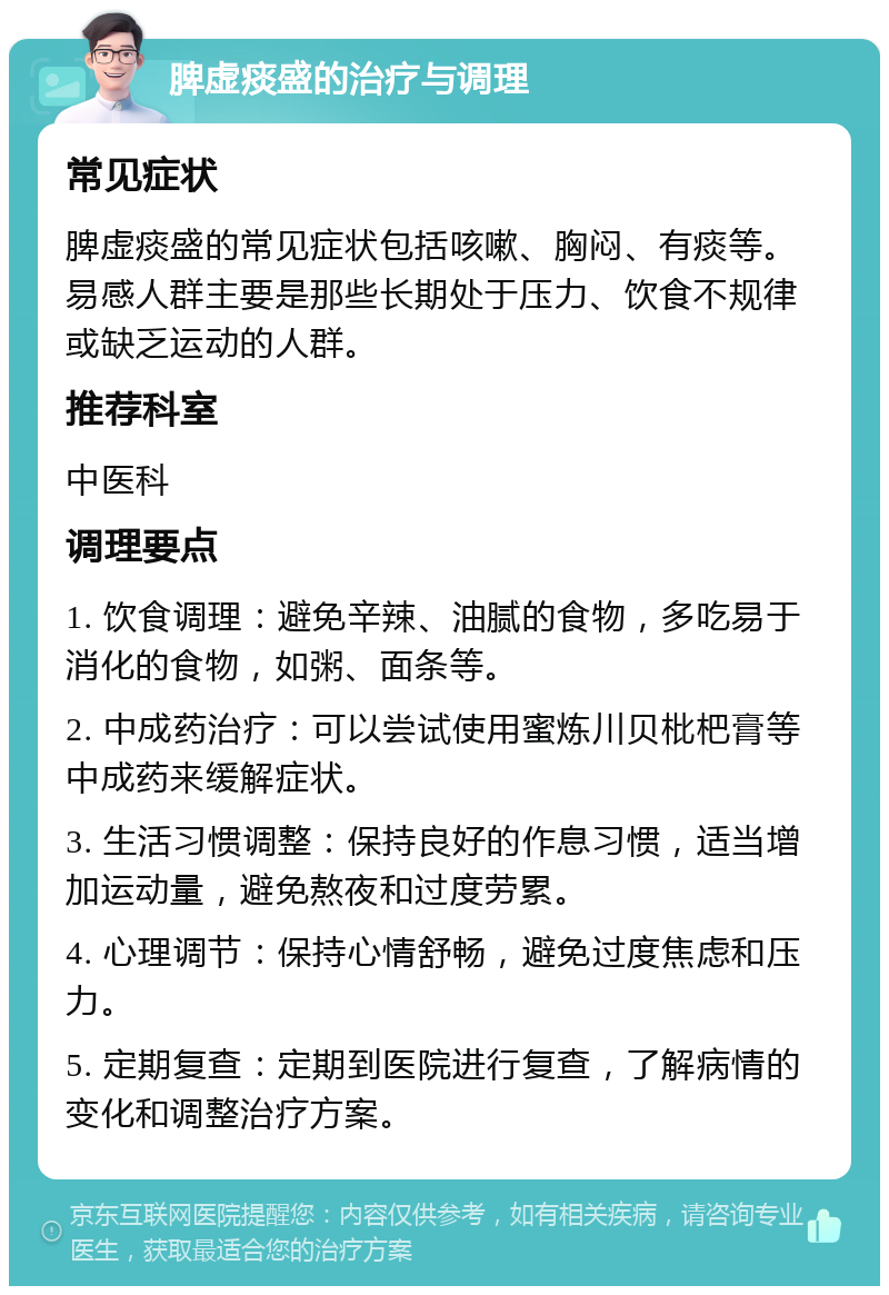 脾虚痰盛的治疗与调理 常见症状 脾虚痰盛的常见症状包括咳嗽、胸闷、有痰等。易感人群主要是那些长期处于压力、饮食不规律或缺乏运动的人群。 推荐科室 中医科 调理要点 1. 饮食调理：避免辛辣、油腻的食物，多吃易于消化的食物，如粥、面条等。 2. 中成药治疗：可以尝试使用蜜炼川贝枇杷膏等中成药来缓解症状。 3. 生活习惯调整：保持良好的作息习惯，适当增加运动量，避免熬夜和过度劳累。 4. 心理调节：保持心情舒畅，避免过度焦虑和压力。 5. 定期复查：定期到医院进行复查，了解病情的变化和调整治疗方案。