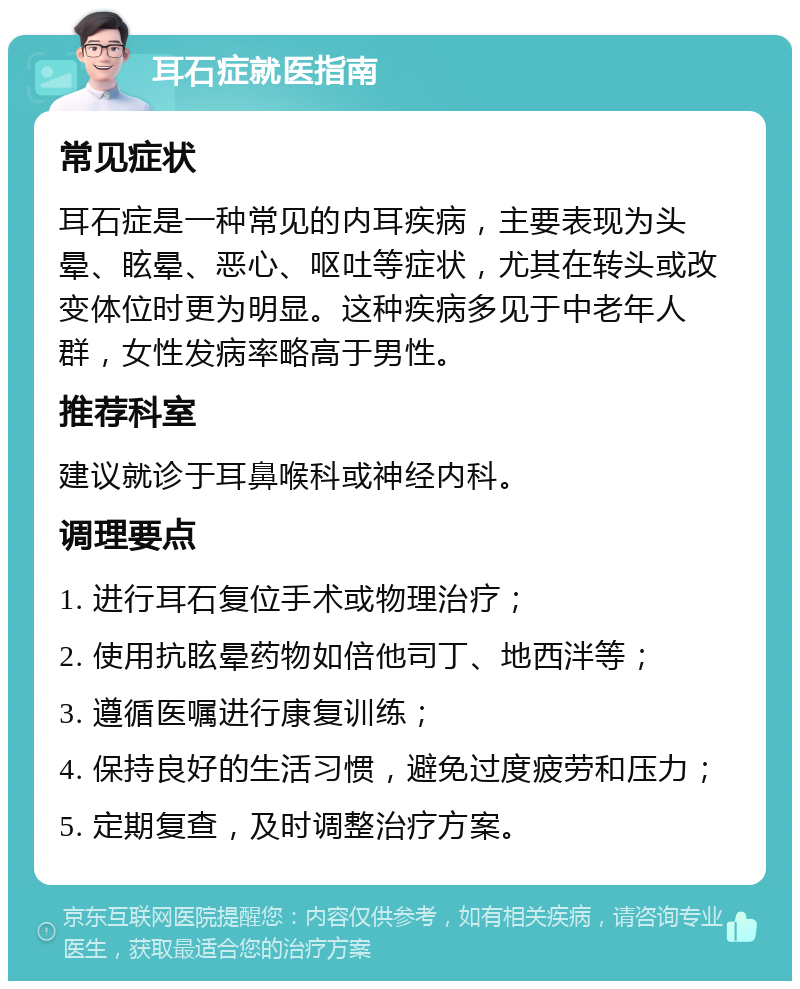 耳石症就医指南 常见症状 耳石症是一种常见的内耳疾病，主要表现为头晕、眩晕、恶心、呕吐等症状，尤其在转头或改变体位时更为明显。这种疾病多见于中老年人群，女性发病率略高于男性。 推荐科室 建议就诊于耳鼻喉科或神经内科。 调理要点 1. 进行耳石复位手术或物理治疗； 2. 使用抗眩晕药物如倍他司丁、地西泮等； 3. 遵循医嘱进行康复训练； 4. 保持良好的生活习惯，避免过度疲劳和压力； 5. 定期复查，及时调整治疗方案。