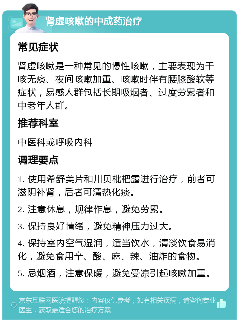 肾虚咳嗽的中成药治疗 常见症状 肾虚咳嗽是一种常见的慢性咳嗽，主要表现为干咳无痰、夜间咳嗽加重、咳嗽时伴有腰膝酸软等症状，易感人群包括长期吸烟者、过度劳累者和中老年人群。 推荐科室 中医科或呼吸内科 调理要点 1. 使用希舒美片和川贝枇杷露进行治疗，前者可滋阴补肾，后者可清热化痰。 2. 注意休息，规律作息，避免劳累。 3. 保持良好情绪，避免精神压力过大。 4. 保持室内空气湿润，适当饮水，清淡饮食易消化，避免食用辛、酸、麻、辣、油炸的食物。 5. 忌烟酒，注意保暖，避免受凉引起咳嗽加重。