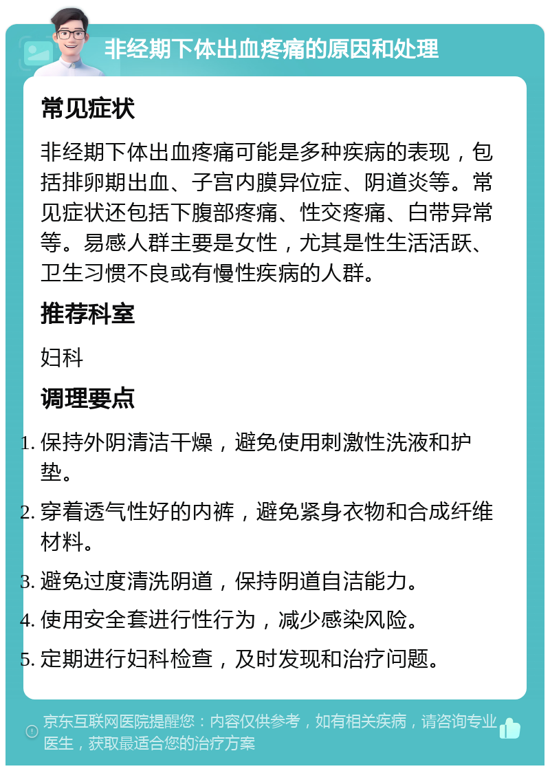 非经期下体出血疼痛的原因和处理 常见症状 非经期下体出血疼痛可能是多种疾病的表现，包括排卵期出血、子宫内膜异位症、阴道炎等。常见症状还包括下腹部疼痛、性交疼痛、白带异常等。易感人群主要是女性，尤其是性生活活跃、卫生习惯不良或有慢性疾病的人群。 推荐科室 妇科 调理要点 保持外阴清洁干燥，避免使用刺激性洗液和护垫。 穿着透气性好的内裤，避免紧身衣物和合成纤维材料。 避免过度清洗阴道，保持阴道自洁能力。 使用安全套进行性行为，减少感染风险。 定期进行妇科检查，及时发现和治疗问题。