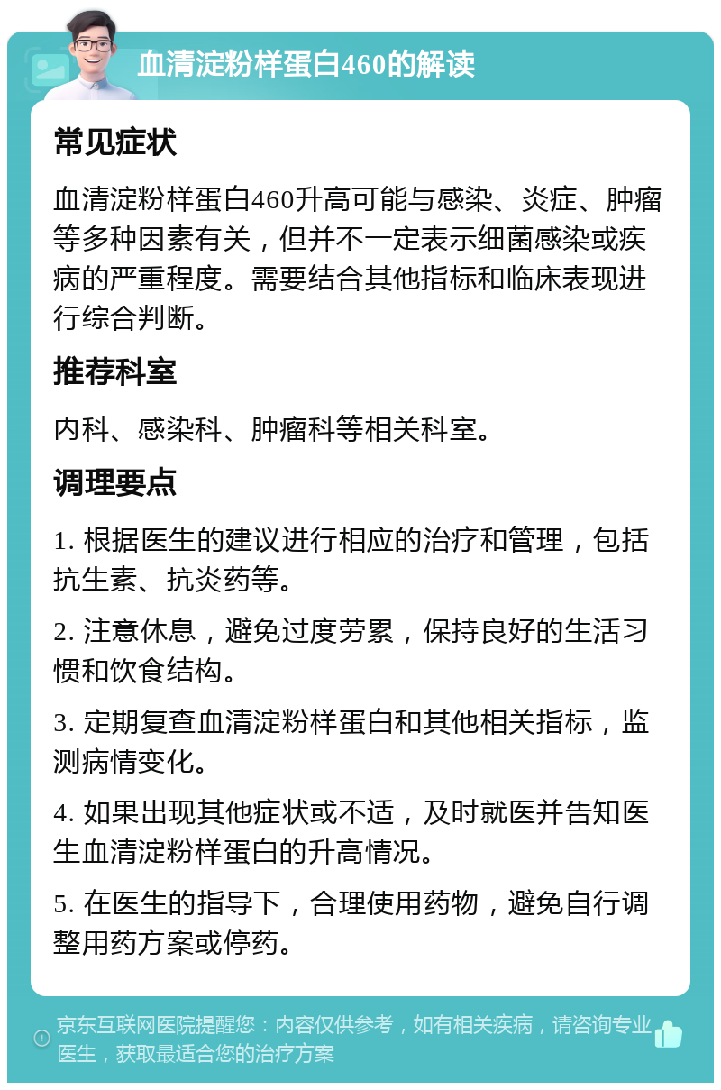 血清淀粉样蛋白460的解读 常见症状 血清淀粉样蛋白460升高可能与感染、炎症、肿瘤等多种因素有关，但并不一定表示细菌感染或疾病的严重程度。需要结合其他指标和临床表现进行综合判断。 推荐科室 内科、感染科、肿瘤科等相关科室。 调理要点 1. 根据医生的建议进行相应的治疗和管理，包括抗生素、抗炎药等。 2. 注意休息，避免过度劳累，保持良好的生活习惯和饮食结构。 3. 定期复查血清淀粉样蛋白和其他相关指标，监测病情变化。 4. 如果出现其他症状或不适，及时就医并告知医生血清淀粉样蛋白的升高情况。 5. 在医生的指导下，合理使用药物，避免自行调整用药方案或停药。