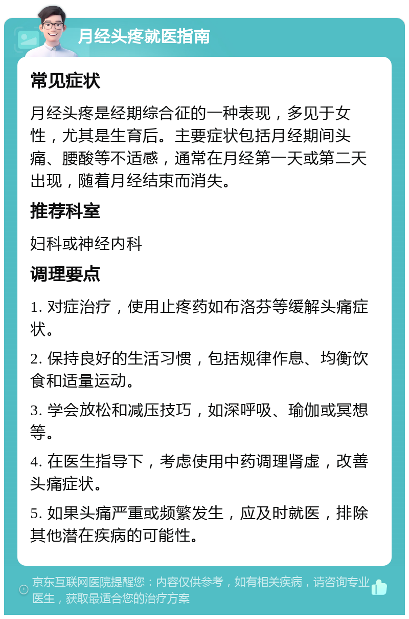 月经头疼就医指南 常见症状 月经头疼是经期综合征的一种表现，多见于女性，尤其是生育后。主要症状包括月经期间头痛、腰酸等不适感，通常在月经第一天或第二天出现，随着月经结束而消失。 推荐科室 妇科或神经内科 调理要点 1. 对症治疗，使用止疼药如布洛芬等缓解头痛症状。 2. 保持良好的生活习惯，包括规律作息、均衡饮食和适量运动。 3. 学会放松和减压技巧，如深呼吸、瑜伽或冥想等。 4. 在医生指导下，考虑使用中药调理肾虚，改善头痛症状。 5. 如果头痛严重或频繁发生，应及时就医，排除其他潜在疾病的可能性。