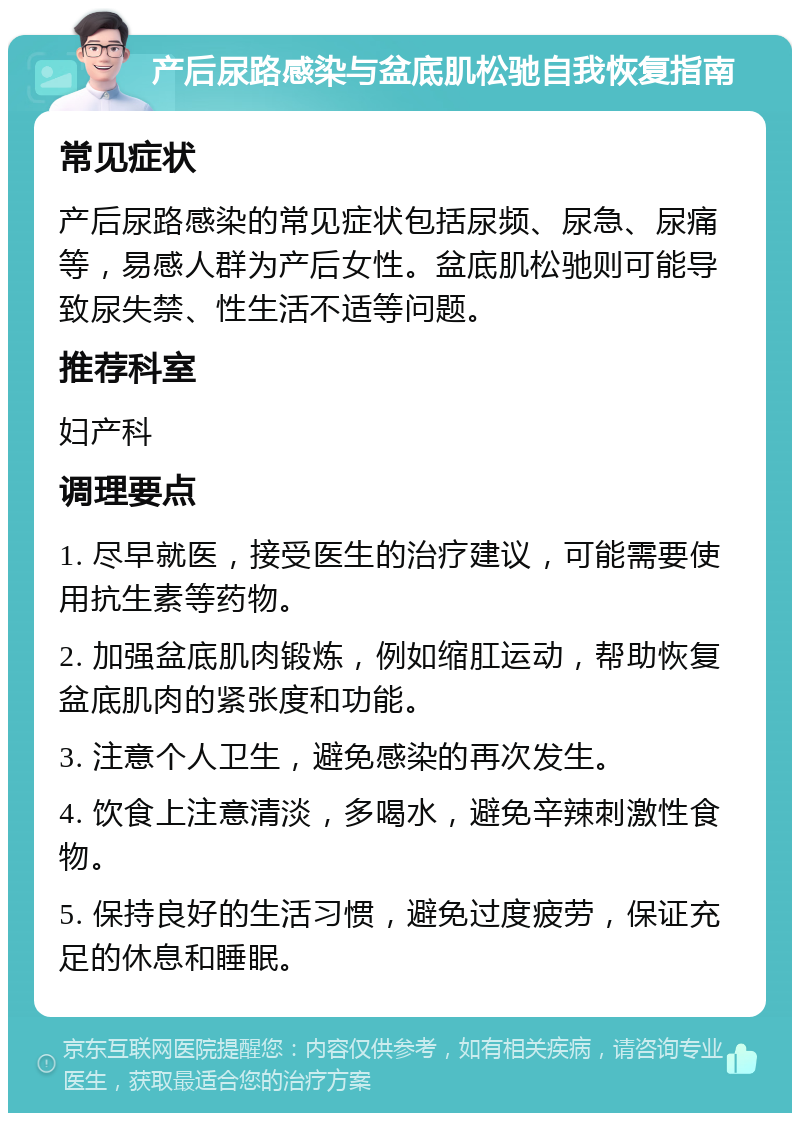 产后尿路感染与盆底肌松驰自我恢复指南 常见症状 产后尿路感染的常见症状包括尿频、尿急、尿痛等，易感人群为产后女性。盆底肌松驰则可能导致尿失禁、性生活不适等问题。 推荐科室 妇产科 调理要点 1. 尽早就医，接受医生的治疗建议，可能需要使用抗生素等药物。 2. 加强盆底肌肉锻炼，例如缩肛运动，帮助恢复盆底肌肉的紧张度和功能。 3. 注意个人卫生，避免感染的再次发生。 4. 饮食上注意清淡，多喝水，避免辛辣刺激性食物。 5. 保持良好的生活习惯，避免过度疲劳，保证充足的休息和睡眠。