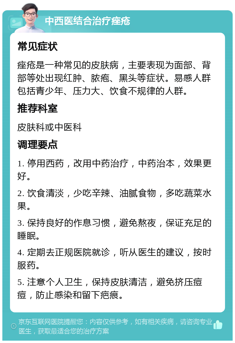 中西医结合治疗痤疮 常见症状 痤疮是一种常见的皮肤病，主要表现为面部、背部等处出现红肿、脓疱、黑头等症状。易感人群包括青少年、压力大、饮食不规律的人群。 推荐科室 皮肤科或中医科 调理要点 1. 停用西药，改用中药治疗，中药治本，效果更好。 2. 饮食清淡，少吃辛辣、油腻食物，多吃蔬菜水果。 3. 保持良好的作息习惯，避免熬夜，保证充足的睡眠。 4. 定期去正规医院就诊，听从医生的建议，按时服药。 5. 注意个人卫生，保持皮肤清洁，避免挤压痘痘，防止感染和留下疤痕。