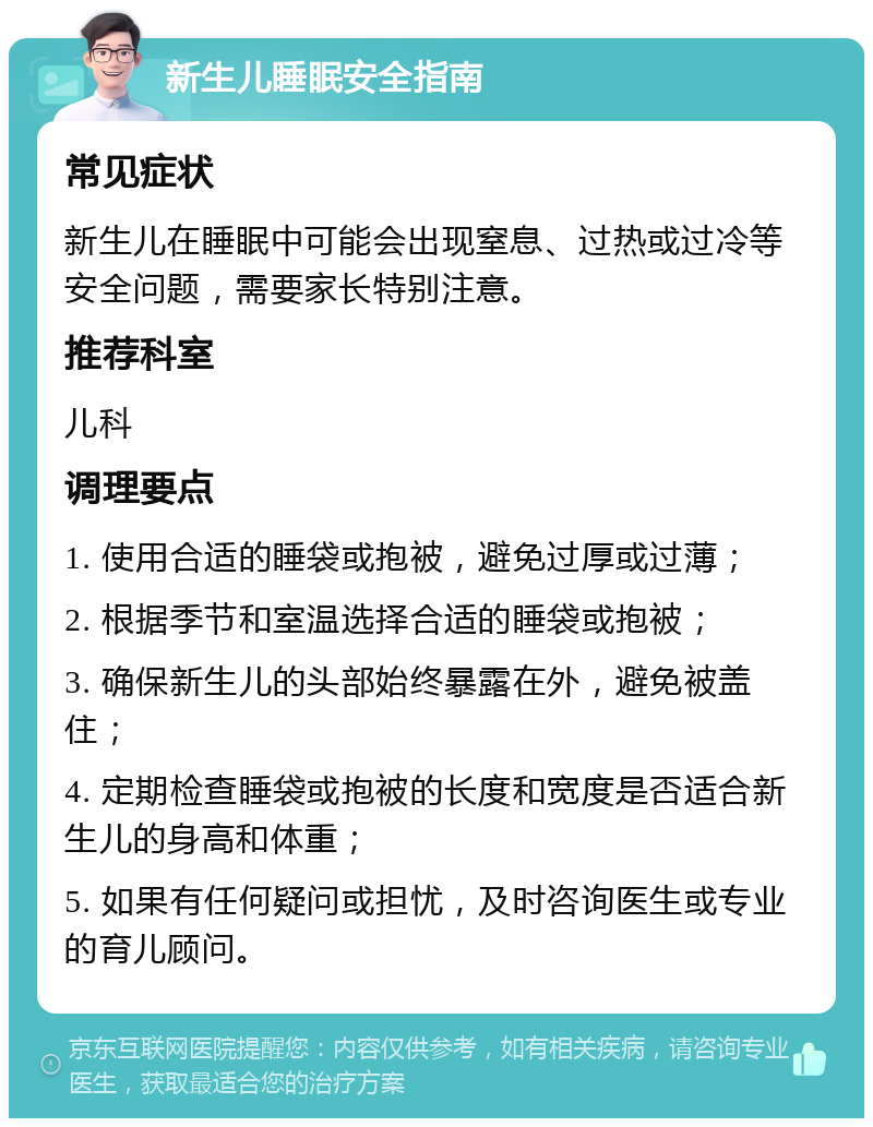 新生儿睡眠安全指南 常见症状 新生儿在睡眠中可能会出现窒息、过热或过冷等安全问题，需要家长特别注意。 推荐科室 儿科 调理要点 1. 使用合适的睡袋或抱被，避免过厚或过薄； 2. 根据季节和室温选择合适的睡袋或抱被； 3. 确保新生儿的头部始终暴露在外，避免被盖住； 4. 定期检查睡袋或抱被的长度和宽度是否适合新生儿的身高和体重； 5. 如果有任何疑问或担忧，及时咨询医生或专业的育儿顾问。