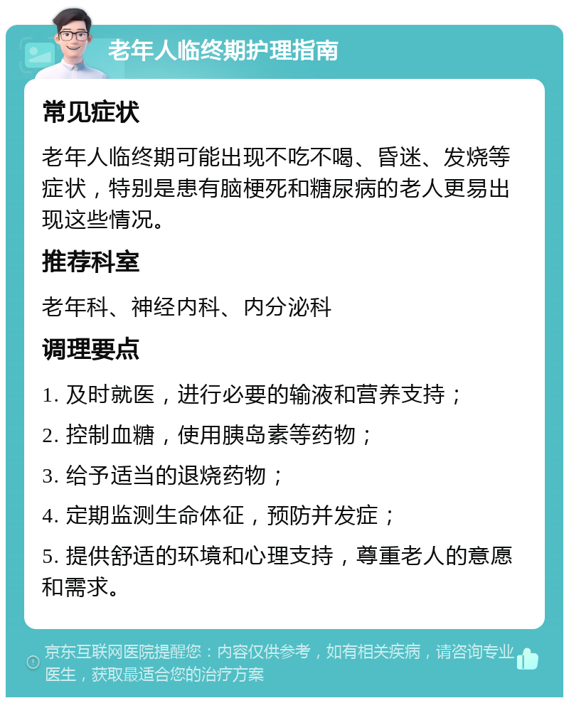 老年人临终期护理指南 常见症状 老年人临终期可能出现不吃不喝、昏迷、发烧等症状，特别是患有脑梗死和糖尿病的老人更易出现这些情况。 推荐科室 老年科、神经内科、内分泌科 调理要点 1. 及时就医，进行必要的输液和营养支持； 2. 控制血糖，使用胰岛素等药物； 3. 给予适当的退烧药物； 4. 定期监测生命体征，预防并发症； 5. 提供舒适的环境和心理支持，尊重老人的意愿和需求。