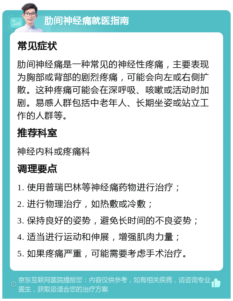 肋间神经痛就医指南 常见症状 肋间神经痛是一种常见的神经性疼痛，主要表现为胸部或背部的剧烈疼痛，可能会向左或右侧扩散。这种疼痛可能会在深呼吸、咳嗽或活动时加剧。易感人群包括中老年人、长期坐姿或站立工作的人群等。 推荐科室 神经内科或疼痛科 调理要点 1. 使用普瑞巴林等神经痛药物进行治疗； 2. 进行物理治疗，如热敷或冷敷； 3. 保持良好的姿势，避免长时间的不良姿势； 4. 适当进行运动和伸展，增强肌肉力量； 5. 如果疼痛严重，可能需要考虑手术治疗。