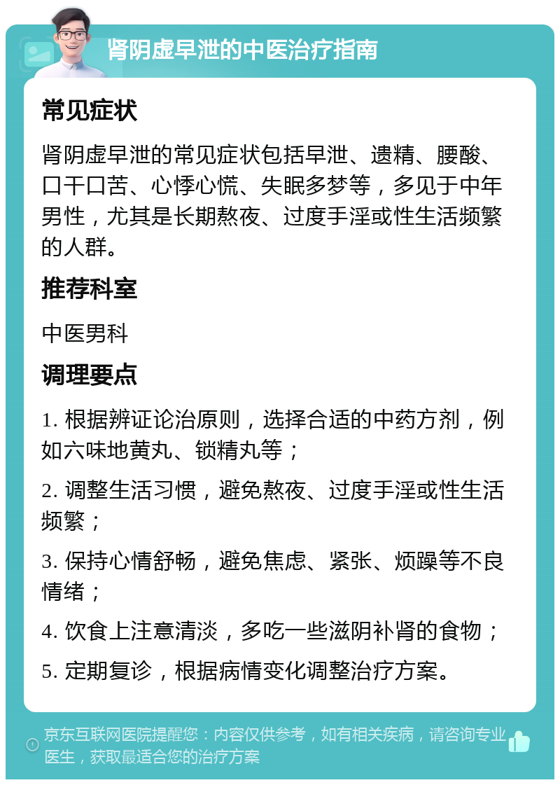 肾阴虚早泄的中医治疗指南 常见症状 肾阴虚早泄的常见症状包括早泄、遗精、腰酸、口干口苦、心悸心慌、失眠多梦等，多见于中年男性，尤其是长期熬夜、过度手淫或性生活频繁的人群。 推荐科室 中医男科 调理要点 1. 根据辨证论治原则，选择合适的中药方剂，例如六味地黄丸、锁精丸等； 2. 调整生活习惯，避免熬夜、过度手淫或性生活频繁； 3. 保持心情舒畅，避免焦虑、紧张、烦躁等不良情绪； 4. 饮食上注意清淡，多吃一些滋阴补肾的食物； 5. 定期复诊，根据病情变化调整治疗方案。