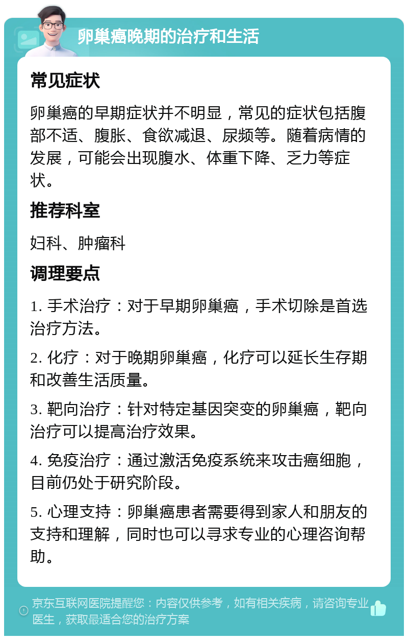 卵巢癌晚期的治疗和生活 常见症状 卵巢癌的早期症状并不明显，常见的症状包括腹部不适、腹胀、食欲减退、尿频等。随着病情的发展，可能会出现腹水、体重下降、乏力等症状。 推荐科室 妇科、肿瘤科 调理要点 1. 手术治疗：对于早期卵巢癌，手术切除是首选治疗方法。 2. 化疗：对于晚期卵巢癌，化疗可以延长生存期和改善生活质量。 3. 靶向治疗：针对特定基因突变的卵巢癌，靶向治疗可以提高治疗效果。 4. 免疫治疗：通过激活免疫系统来攻击癌细胞，目前仍处于研究阶段。 5. 心理支持：卵巢癌患者需要得到家人和朋友的支持和理解，同时也可以寻求专业的心理咨询帮助。