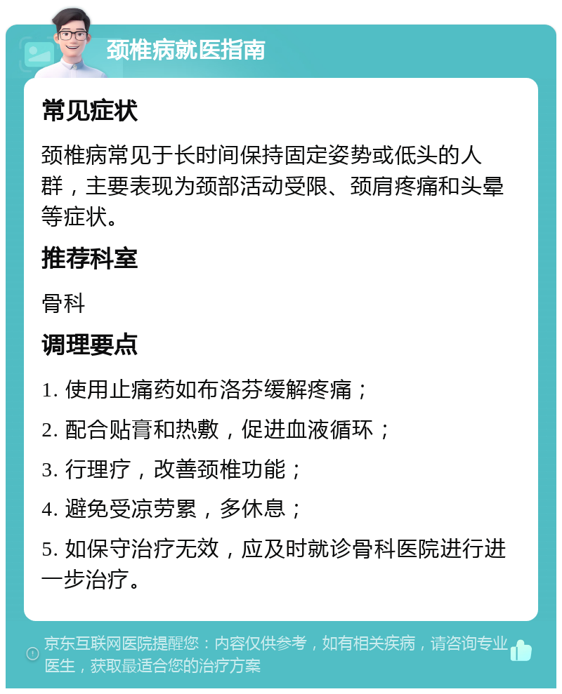 颈椎病就医指南 常见症状 颈椎病常见于长时间保持固定姿势或低头的人群，主要表现为颈部活动受限、颈肩疼痛和头晕等症状。 推荐科室 骨科 调理要点 1. 使用止痛药如布洛芬缓解疼痛； 2. 配合贴膏和热敷，促进血液循环； 3. 行理疗，改善颈椎功能； 4. 避免受凉劳累，多休息； 5. 如保守治疗无效，应及时就诊骨科医院进行进一步治疗。