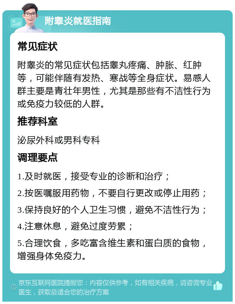 附睾炎就医指南 常见症状 附睾炎的常见症状包括睾丸疼痛、肿胀、红肿等，可能伴随有发热、寒战等全身症状。易感人群主要是青壮年男性，尤其是那些有不洁性行为或免疫力较低的人群。 推荐科室 泌尿外科或男科专科 调理要点 1.及时就医，接受专业的诊断和治疗； 2.按医嘱服用药物，不要自行更改或停止用药； 3.保持良好的个人卫生习惯，避免不洁性行为； 4.注意休息，避免过度劳累； 5.合理饮食，多吃富含维生素和蛋白质的食物，增强身体免疫力。