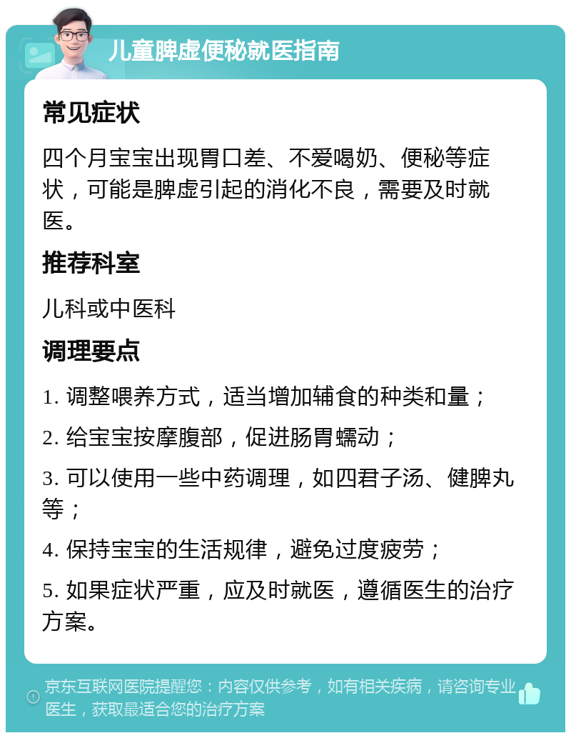 儿童脾虚便秘就医指南 常见症状 四个月宝宝出现胃口差、不爱喝奶、便秘等症状，可能是脾虚引起的消化不良，需要及时就医。 推荐科室 儿科或中医科 调理要点 1. 调整喂养方式，适当增加辅食的种类和量； 2. 给宝宝按摩腹部，促进肠胃蠕动； 3. 可以使用一些中药调理，如四君子汤、健脾丸等； 4. 保持宝宝的生活规律，避免过度疲劳； 5. 如果症状严重，应及时就医，遵循医生的治疗方案。