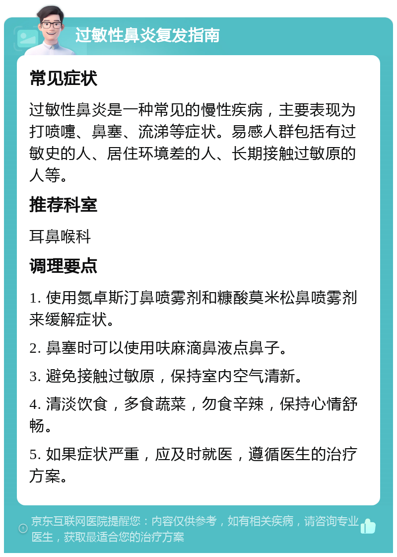 过敏性鼻炎复发指南 常见症状 过敏性鼻炎是一种常见的慢性疾病，主要表现为打喷嚏、鼻塞、流涕等症状。易感人群包括有过敏史的人、居住环境差的人、长期接触过敏原的人等。 推荐科室 耳鼻喉科 调理要点 1. 使用氮卓斯汀鼻喷雾剂和糠酸莫米松鼻喷雾剂来缓解症状。 2. 鼻塞时可以使用呋麻滴鼻液点鼻子。 3. 避免接触过敏原，保持室内空气清新。 4. 清淡饮食，多食蔬菜，勿食辛辣，保持心情舒畅。 5. 如果症状严重，应及时就医，遵循医生的治疗方案。