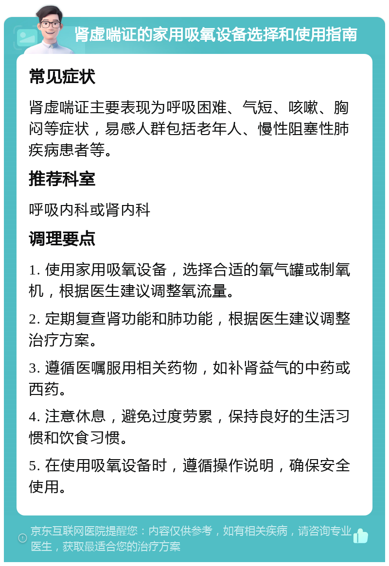 肾虚喘证的家用吸氧设备选择和使用指南 常见症状 肾虚喘证主要表现为呼吸困难、气短、咳嗽、胸闷等症状，易感人群包括老年人、慢性阻塞性肺疾病患者等。 推荐科室 呼吸内科或肾内科 调理要点 1. 使用家用吸氧设备，选择合适的氧气罐或制氧机，根据医生建议调整氧流量。 2. 定期复查肾功能和肺功能，根据医生建议调整治疗方案。 3. 遵循医嘱服用相关药物，如补肾益气的中药或西药。 4. 注意休息，避免过度劳累，保持良好的生活习惯和饮食习惯。 5. 在使用吸氧设备时，遵循操作说明，确保安全使用。