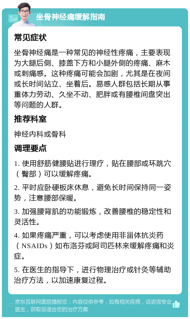 坐骨神经痛缓解指南 常见症状 坐骨神经痛是一种常见的神经性疼痛，主要表现为大腿后侧、膝盖下方和小腿外侧的疼痛、麻木或刺痛感。这种疼痛可能会加剧，尤其是在夜间或长时间站立、坐着后。易感人群包括长期从事重体力劳动、久坐不动、肥胖或有腰椎间盘突出等问题的人群。 推荐科室 神经内科或骨科 调理要点 1. 使用舒筋健腰贴进行理疗，贴在腰部或环跳穴（臀部）可以缓解疼痛。 2. 平时应卧硬板床休息，避免长时间保持同一姿势，注意腰部保暖。 3. 加强腰背肌的功能锻炼，改善腰椎的稳定性和灵活性。 4. 如果疼痛严重，可以考虑使用非甾体抗炎药（NSAIDs）如布洛芬或阿司匹林来缓解疼痛和炎症。 5. 在医生的指导下，进行物理治疗或针灸等辅助治疗方法，以加速康复过程。