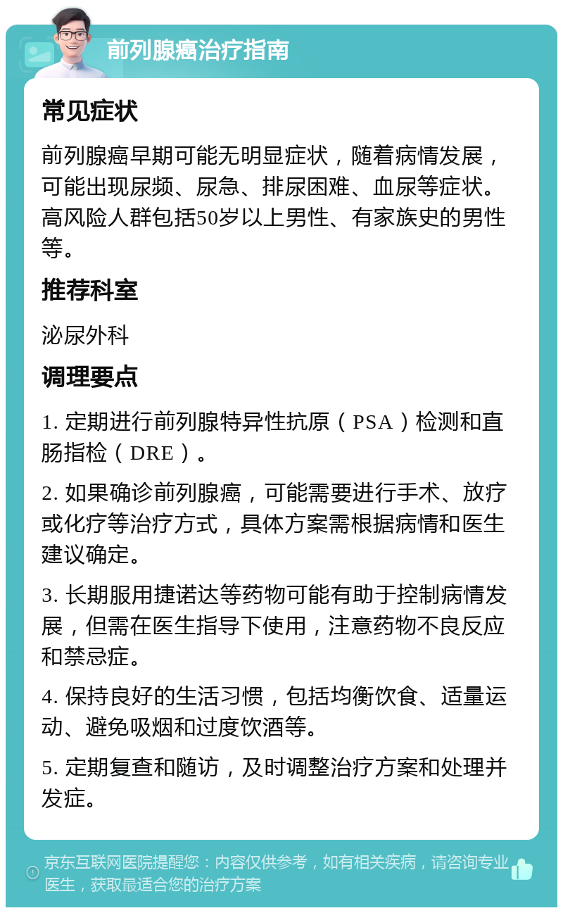 前列腺癌治疗指南 常见症状 前列腺癌早期可能无明显症状，随着病情发展，可能出现尿频、尿急、排尿困难、血尿等症状。高风险人群包括50岁以上男性、有家族史的男性等。 推荐科室 泌尿外科 调理要点 1. 定期进行前列腺特异性抗原（PSA）检测和直肠指检（DRE）。 2. 如果确诊前列腺癌，可能需要进行手术、放疗或化疗等治疗方式，具体方案需根据病情和医生建议确定。 3. 长期服用捷诺达等药物可能有助于控制病情发展，但需在医生指导下使用，注意药物不良反应和禁忌症。 4. 保持良好的生活习惯，包括均衡饮食、适量运动、避免吸烟和过度饮酒等。 5. 定期复查和随访，及时调整治疗方案和处理并发症。