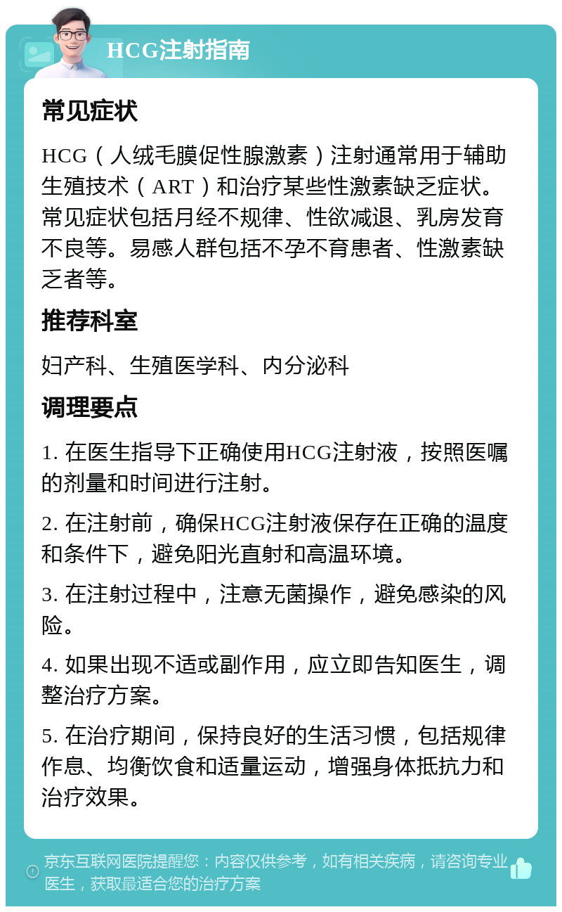 HCG注射指南 常见症状 HCG（人绒毛膜促性腺激素）注射通常用于辅助生殖技术（ART）和治疗某些性激素缺乏症状。常见症状包括月经不规律、性欲减退、乳房发育不良等。易感人群包括不孕不育患者、性激素缺乏者等。 推荐科室 妇产科、生殖医学科、内分泌科 调理要点 1. 在医生指导下正确使用HCG注射液，按照医嘱的剂量和时间进行注射。 2. 在注射前，确保HCG注射液保存在正确的温度和条件下，避免阳光直射和高温环境。 3. 在注射过程中，注意无菌操作，避免感染的风险。 4. 如果出现不适或副作用，应立即告知医生，调整治疗方案。 5. 在治疗期间，保持良好的生活习惯，包括规律作息、均衡饮食和适量运动，增强身体抵抗力和治疗效果。