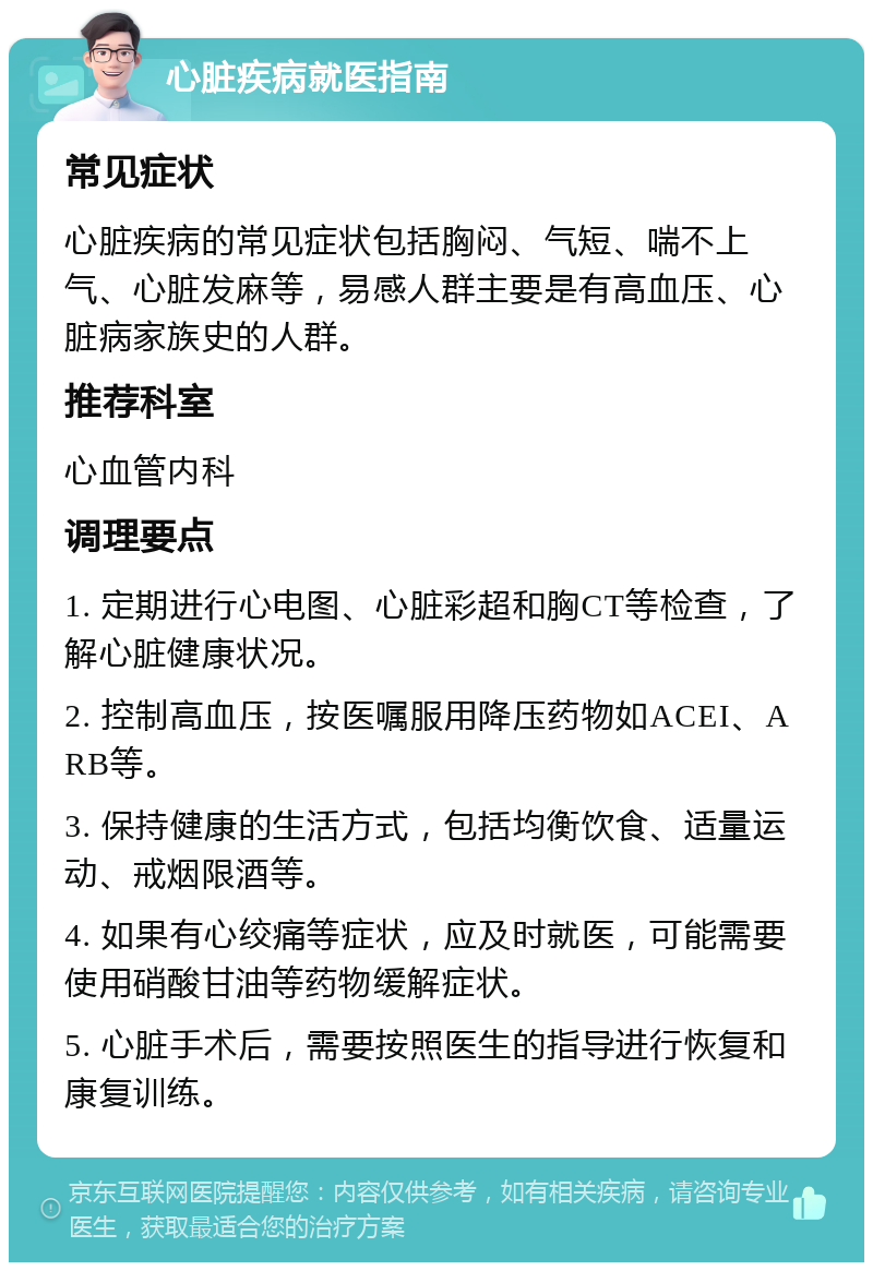 心脏疾病就医指南 常见症状 心脏疾病的常见症状包括胸闷、气短、喘不上气、心脏发麻等，易感人群主要是有高血压、心脏病家族史的人群。 推荐科室 心血管内科 调理要点 1. 定期进行心电图、心脏彩超和胸CT等检查，了解心脏健康状况。 2. 控制高血压，按医嘱服用降压药物如ACEI、ARB等。 3. 保持健康的生活方式，包括均衡饮食、适量运动、戒烟限酒等。 4. 如果有心绞痛等症状，应及时就医，可能需要使用硝酸甘油等药物缓解症状。 5. 心脏手术后，需要按照医生的指导进行恢复和康复训练。