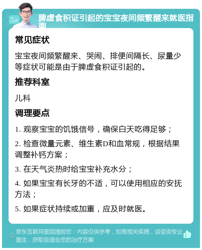 脾虚食积证引起的宝宝夜间频繁醒来就医指南 常见症状 宝宝夜间频繁醒来、哭闹、排便间隔长、尿量少等症状可能是由于脾虚食积证引起的。 推荐科室 儿科 调理要点 1. 观察宝宝的饥饿信号，确保白天吃得足够； 2. 检查微量元素、维生素D和血常规，根据结果调整补钙方案； 3. 在天气炎热时给宝宝补充水分； 4. 如果宝宝有长牙的不适，可以使用相应的安抚方法； 5. 如果症状持续或加重，应及时就医。