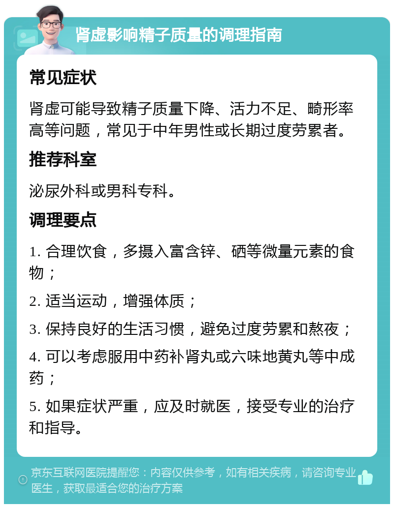 肾虚影响精子质量的调理指南 常见症状 肾虚可能导致精子质量下降、活力不足、畸形率高等问题，常见于中年男性或长期过度劳累者。 推荐科室 泌尿外科或男科专科。 调理要点 1. 合理饮食，多摄入富含锌、硒等微量元素的食物； 2. 适当运动，增强体质； 3. 保持良好的生活习惯，避免过度劳累和熬夜； 4. 可以考虑服用中药补肾丸或六味地黄丸等中成药； 5. 如果症状严重，应及时就医，接受专业的治疗和指导。