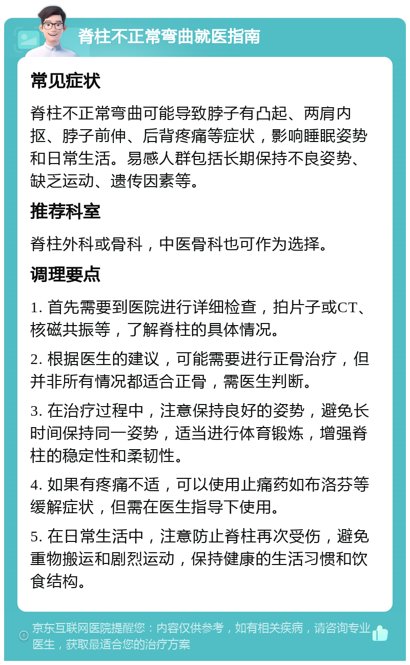 脊柱不正常弯曲就医指南 常见症状 脊柱不正常弯曲可能导致脖子有凸起、两肩内抠、脖子前伸、后背疼痛等症状，影响睡眠姿势和日常生活。易感人群包括长期保持不良姿势、缺乏运动、遗传因素等。 推荐科室 脊柱外科或骨科，中医骨科也可作为选择。 调理要点 1. 首先需要到医院进行详细检查，拍片子或CT、核磁共振等，了解脊柱的具体情况。 2. 根据医生的建议，可能需要进行正骨治疗，但并非所有情况都适合正骨，需医生判断。 3. 在治疗过程中，注意保持良好的姿势，避免长时间保持同一姿势，适当进行体育锻炼，增强脊柱的稳定性和柔韧性。 4. 如果有疼痛不适，可以使用止痛药如布洛芬等缓解症状，但需在医生指导下使用。 5. 在日常生活中，注意防止脊柱再次受伤，避免重物搬运和剧烈运动，保持健康的生活习惯和饮食结构。