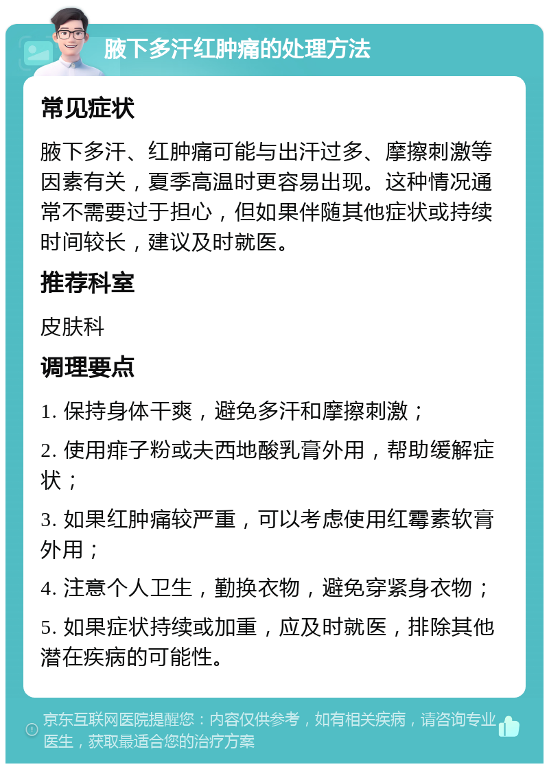 腋下多汗红肿痛的处理方法 常见症状 腋下多汗、红肿痛可能与出汗过多、摩擦刺激等因素有关，夏季高温时更容易出现。这种情况通常不需要过于担心，但如果伴随其他症状或持续时间较长，建议及时就医。 推荐科室 皮肤科 调理要点 1. 保持身体干爽，避免多汗和摩擦刺激； 2. 使用痱子粉或夫西地酸乳膏外用，帮助缓解症状； 3. 如果红肿痛较严重，可以考虑使用红霉素软膏外用； 4. 注意个人卫生，勤换衣物，避免穿紧身衣物； 5. 如果症状持续或加重，应及时就医，排除其他潜在疾病的可能性。