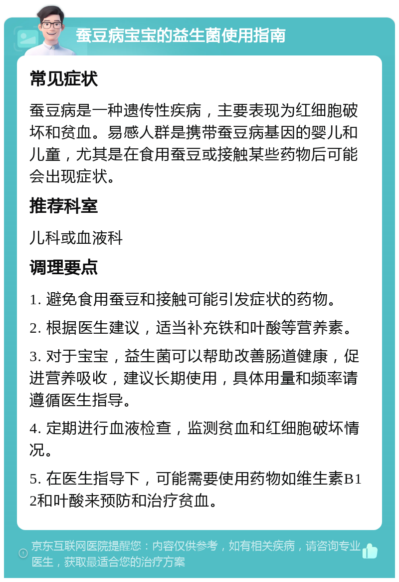 蚕豆病宝宝的益生菌使用指南 常见症状 蚕豆病是一种遗传性疾病，主要表现为红细胞破坏和贫血。易感人群是携带蚕豆病基因的婴儿和儿童，尤其是在食用蚕豆或接触某些药物后可能会出现症状。 推荐科室 儿科或血液科 调理要点 1. 避免食用蚕豆和接触可能引发症状的药物。 2. 根据医生建议，适当补充铁和叶酸等营养素。 3. 对于宝宝，益生菌可以帮助改善肠道健康，促进营养吸收，建议长期使用，具体用量和频率请遵循医生指导。 4. 定期进行血液检查，监测贫血和红细胞破坏情况。 5. 在医生指导下，可能需要使用药物如维生素B12和叶酸来预防和治疗贫血。