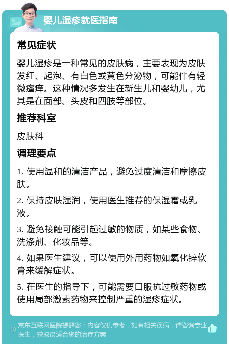 婴儿湿疹就医指南 常见症状 婴儿湿疹是一种常见的皮肤病，主要表现为皮肤发红、起泡、有白色或黄色分泌物，可能伴有轻微瘙痒。这种情况多发生在新生儿和婴幼儿，尤其是在面部、头皮和四肢等部位。 推荐科室 皮肤科 调理要点 1. 使用温和的清洁产品，避免过度清洁和摩擦皮肤。 2. 保持皮肤湿润，使用医生推荐的保湿霜或乳液。 3. 避免接触可能引起过敏的物质，如某些食物、洗涤剂、化妆品等。 4. 如果医生建议，可以使用外用药物如氧化锌软膏来缓解症状。 5. 在医生的指导下，可能需要口服抗过敏药物或使用局部激素药物来控制严重的湿疹症状。