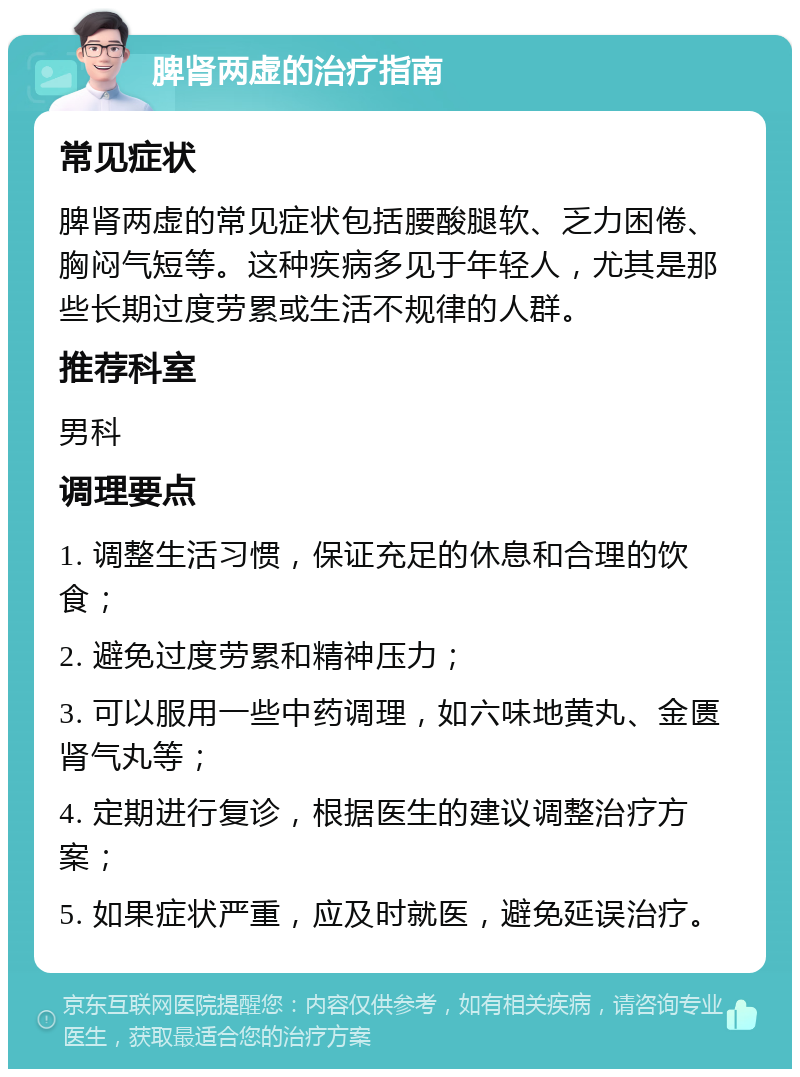 脾肾两虚的治疗指南 常见症状 脾肾两虚的常见症状包括腰酸腿软、乏力困倦、胸闷气短等。这种疾病多见于年轻人，尤其是那些长期过度劳累或生活不规律的人群。 推荐科室 男科 调理要点 1. 调整生活习惯，保证充足的休息和合理的饮食； 2. 避免过度劳累和精神压力； 3. 可以服用一些中药调理，如六味地黄丸、金匮肾气丸等； 4. 定期进行复诊，根据医生的建议调整治疗方案； 5. 如果症状严重，应及时就医，避免延误治疗。