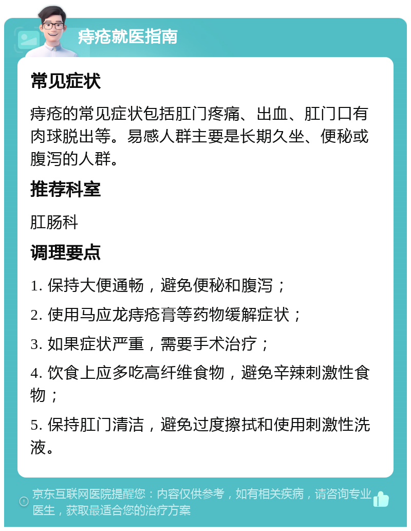 痔疮就医指南 常见症状 痔疮的常见症状包括肛门疼痛、出血、肛门口有肉球脱出等。易感人群主要是长期久坐、便秘或腹泻的人群。 推荐科室 肛肠科 调理要点 1. 保持大便通畅，避免便秘和腹泻； 2. 使用马应龙痔疮膏等药物缓解症状； 3. 如果症状严重，需要手术治疗； 4. 饮食上应多吃高纤维食物，避免辛辣刺激性食物； 5. 保持肛门清洁，避免过度擦拭和使用刺激性洗液。