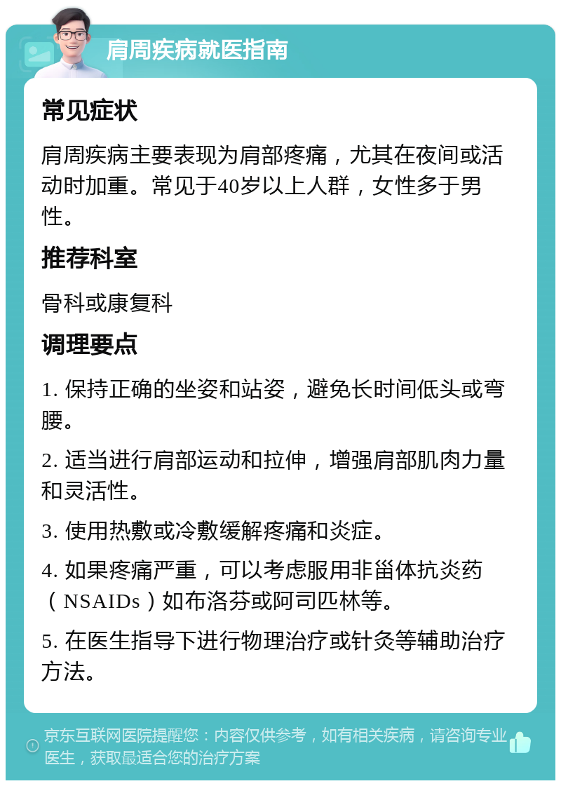 肩周疾病就医指南 常见症状 肩周疾病主要表现为肩部疼痛，尤其在夜间或活动时加重。常见于40岁以上人群，女性多于男性。 推荐科室 骨科或康复科 调理要点 1. 保持正确的坐姿和站姿，避免长时间低头或弯腰。 2. 适当进行肩部运动和拉伸，增强肩部肌肉力量和灵活性。 3. 使用热敷或冷敷缓解疼痛和炎症。 4. 如果疼痛严重，可以考虑服用非甾体抗炎药（NSAIDs）如布洛芬或阿司匹林等。 5. 在医生指导下进行物理治疗或针灸等辅助治疗方法。